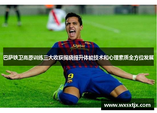 巴萨铁卫高原训练三大收获揭晓提升体能技术和心理素质全方位发展 巴萨铁卫高原训练三大收获揭晓提升体能技术和心理素质全方位发展