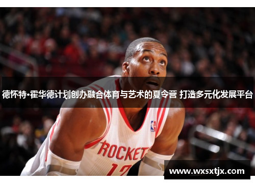 德怀特·霍华德计划创办融合体育与艺术的夏令营 打造多元化发展平台